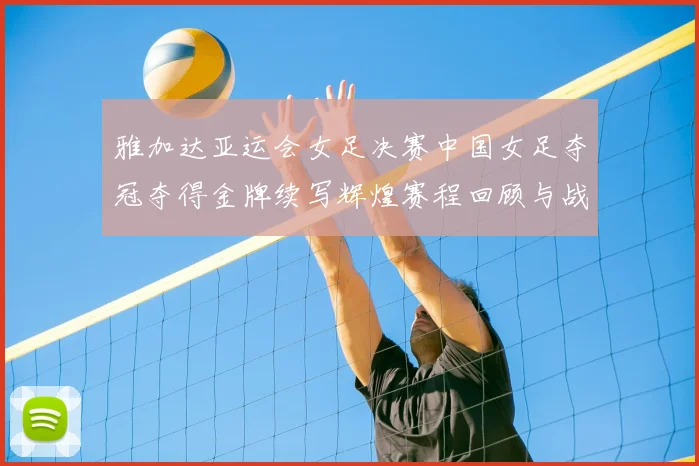 雅加达亚运会女足决赛中国女足夺冠夺得金牌续写辉煌赛程回顾与战术要点