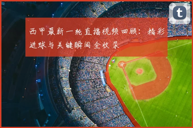 西甲最新一轮直播视频回顾：精彩进球与关键瞬间全收录