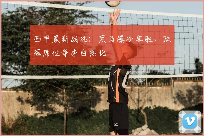 西甲最新战况：黑马爆冷客胜，欧冠席位争夺白热化