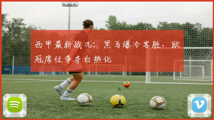 西甲最新战况：黑马爆冷客胜，欧冠席位争夺白热化