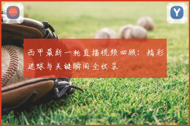 西甲最新一轮直播视频回顾：精彩进球与关键瞬间全收录