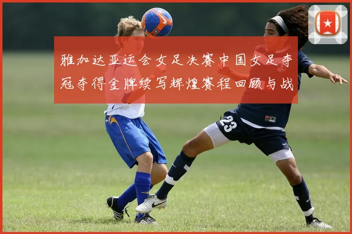 雅加达亚运会女足决赛中国女足夺冠夺得金牌续写辉煌赛程回顾与战术要点